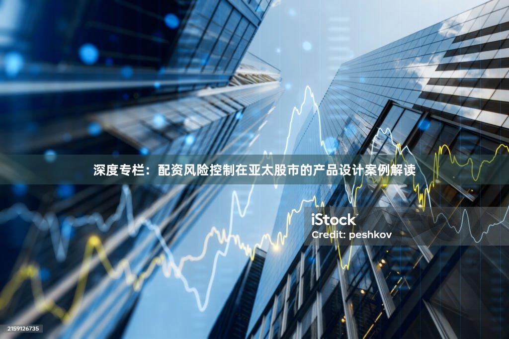 深度专栏:配资风险控制在亚太股市的产品设计案例解读