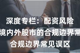 深度专栏：配资风险控制在境内外股市的合规边界常见误区