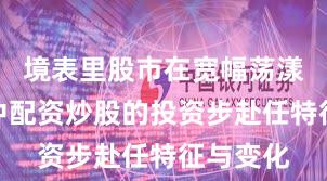 境表里股市在宽幅荡漾周期中中配资炒股的投资步赴任特征与变化